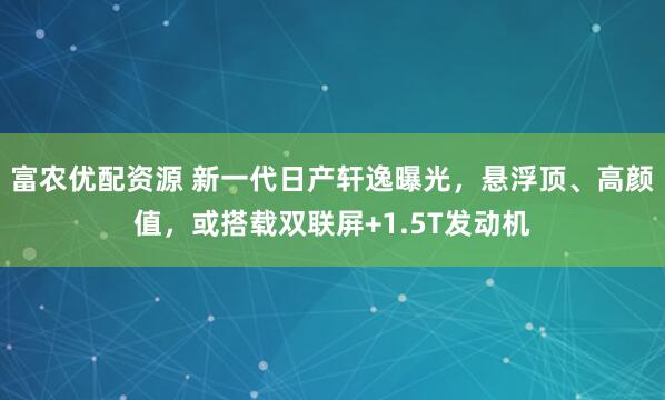 富农优配资源 新一代日产轩逸曝光，悬浮顶、高颜值，或搭载双联屏+1.5T发动机
