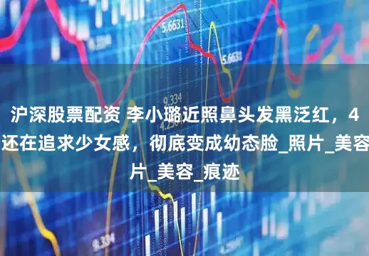 沪深股票配资 李小璐近照鼻头发黑泛红，43岁了还在追求少女感，彻底变成幼态脸_照片_美容_痕迹