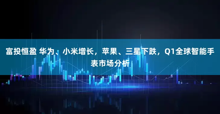 富投恒盈 华为、小米增长，苹果、三星下跌，Q1全球智能手表市场分析