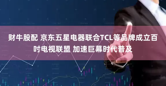 财牛股配 京东五星电器联合TCL等品牌成立百吋电视联盟 加速巨幕时代普及