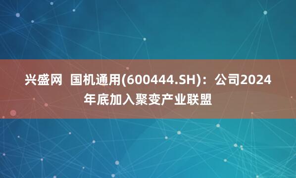 兴盛网  国机通用(600444.SH)：公司2024年底加入聚变产业联盟