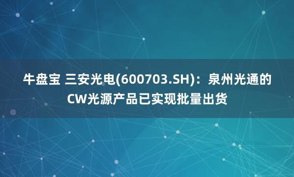牛盘宝 三安光电(600703.SH)：泉州光通的CW光源产品已实现批量出货