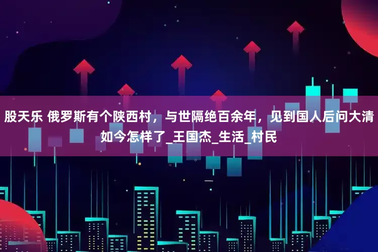 股天乐 俄罗斯有个陕西村，与世隔绝百余年，见到国人后问大清如今怎样了_王国杰_生活_村民
