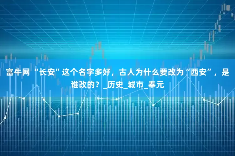 富牛网 “长安”这个名字多好，古人为什么要改为“西安”，是谁改的？_历史_城市_奉元