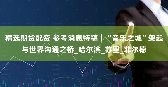 精选期货配资 参考消息特稿｜“音乐之城”架起与世界沟通之桥_哈尔滨_苏里_菲尔德