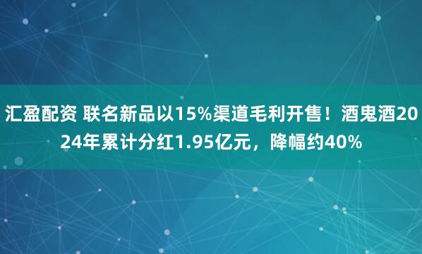 汇盈配资 联名新品以15%渠道毛利开售！酒鬼酒2024年累计分红1.95亿元，降幅约40%