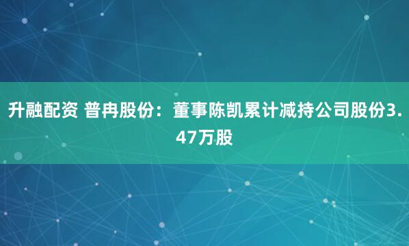 升融配资 普冉股份：董事陈凯累计减持公司股份3.47万股