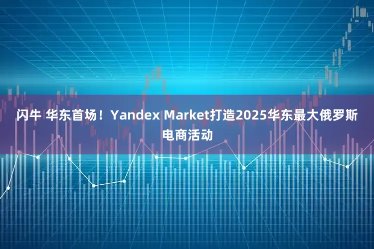 闪牛 华东首场！Yandex Market打造2025华东最大俄罗斯电商活动