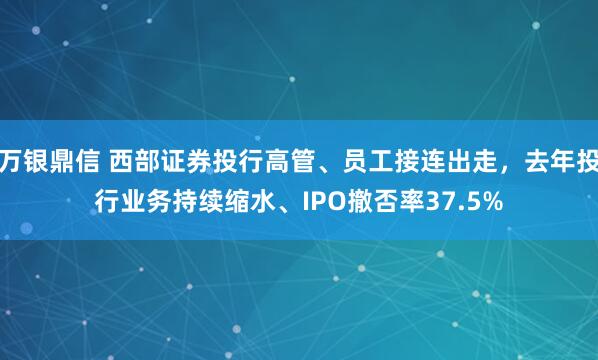 万银鼎信 西部证券投行高管、员工接连出走，去年投行业务持续缩水、IPO撤否率37.5%