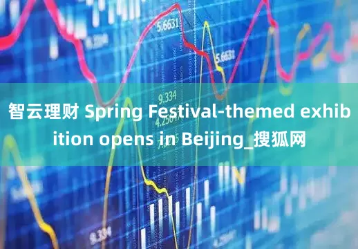 智云理财 Spring Festival-themed exhibition opens in Beijing_搜狐网