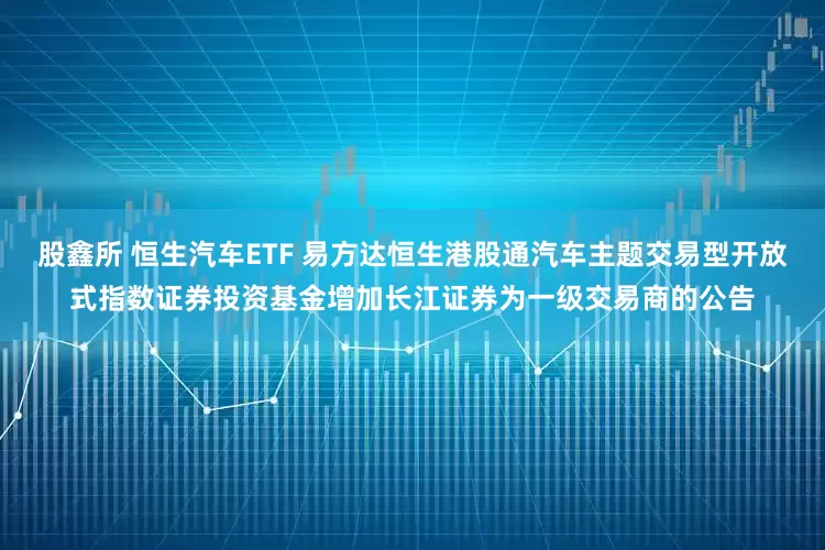 股鑫所 恒生汽车ETF 易方达恒生港股通汽车主题交易型开放式指数证券投资基金增加长江证券为一级交易商的公告