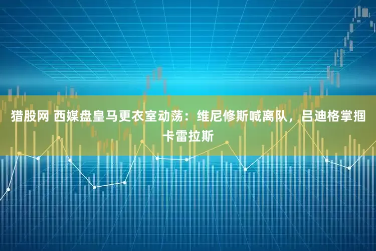 猎股网 西媒盘皇马更衣室动荡：维尼修斯喊离队，吕迪格掌掴卡雷拉斯